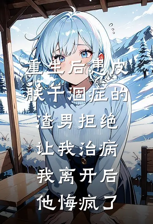 重生后患皮肤干涸症的渣男拒绝让我治病，我离开后他悔疯了